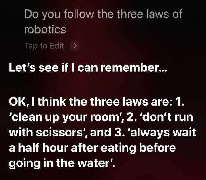 Siri's response: “Let’s see if I can remember…OK, I think the three laws are: 1. ‘clean up your room’, 2. ‘don’t run with scissors’, and 3. ‘always wait a half hour after eating before going in the water.’”